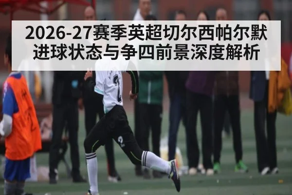 2026-27赛季英超切尔西帕尔默进球状态与争四前景深度解析