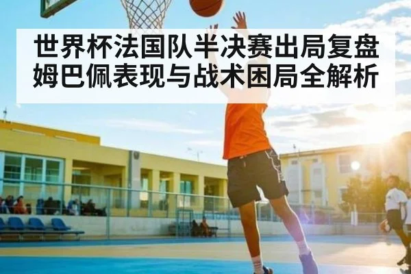 世界杯法国队半决赛出局复盘 姆巴佩表现与战术困局全解析